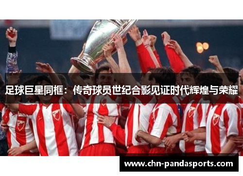 足球巨星同框:传奇球员世纪合影见证时代辉煌与荣耀 足球巨星同框:传奇球员世纪合影见证时代辉煌与荣耀